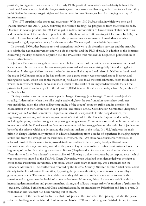 possibility to onganize thee existence. In the early 1980s, political connections and solidasty besween the
Inside and Outside intensified; the hunger strikes gained resonance and backing in the Territories. Late, they
multiplied in the attempt to gain rights and better detention conditions, each stike bringing is array of
improvements:

“The 1977 Asgalan strike got us real mattresses, With the 1980 Natha strike, in which two men died
[Rasim Halaweh and Ali Aaa, following their forced feeding), we progressed from mattresses to beds
(Observed in several prisons the 1984 strike got us radios, authorization to have eivlian clothes sent to us,
and the reduction ofthe number af people in the cells, then that of 1985 was to get televisions. In 1987, the
Jncid strike was launched against the head of the prison services (Commander David Maimon] who
instigated a highly repressive policy for eleven months. We managed to obtain his departure,”

Inthe early 1990s, they became tests of strength not only vis-i-vs the prison services and the army, but
also within the national movement and vis-i-vis the parties and the PLO abroad, In addition to the demands
‘concerning the daily conditions of prison lif, the 1992 strike thus marked the heightened politicization of
these confrontations,

(Qaaldara Fares was among those incarcerated before the start ofthe Intifada, and who took on the role of
leader when it broke out when he was twenty-six years old and was supervising daily life and stragles in
detention. At the age of thirty, he was the leader (mumathil alam) in Jncid prison in Nablus a the time of |
the major 1992 hunger strike as he had seniority, was a good orator, was respected, spoke Hebrew, and
Jbelonged to Fatah, which was in che majority in Jneid as it was inal he establishments. From inside Jncid
where the movement started, he was the main leader of this stike of an unprecedented scale that ll the
prisons took part in and nay all of the almost 11,00 detainees, I lasted sixteen days, from September 27
to October I

‘During a strike, a secret committe is putin charge of strategy (the Strategic Committee—lajnch al-
strat) I determines when the strike begins and ends, how the confrontation takes place, attributes
responsibilities, roles, the often rolling temporality ofthe groups’ going on strike, and its priorities, in
coordination with the Committees in exch prison, The stike’s offical Coordination Committe (designated
internally as the Combat Committee—lsnch al-nidaliych) is responsible for the daily decisions, for
negotiating, for writing, and circulating communiqués destined for the Outside, Support and a publi,
including the press indeed sought in onganizing a hunger strike. Communications and public and unofficial
interactions with the Outside seck to federate a common political strggle beyond the wall. Is objectives are
‘bore by the prisons which are designated the decision- makers in the strike. In 1992, nid was the main
prison in charge, Meticulously prepared in advance, benefiting from decades af experience in staging hunger
strikes and from the strength of the Prisoners’ Movement, the 1992 strike was considered victorious. It
achieved most of the demands to improve detention conditions: better quality food; suffieient basic
necessities and cleaning products; an end tothe poli of systematic solitary confinement instigated sinee the
beginning of the Intifada; the right to wists at Keziot (Nagab) and an increase in their duration elsewhere
(rom thiny to forty-five minutes); the possibilty of following a university course by correspondence—which
‘was nonetheless limited to the Tel Avi Open University, when what had been demanded was the right t0
ceroll in the Palestinian universities. This strike, which went down ia memory, was a landmark for the
Prisoners’ Movement. The conflict was resolved by the Internal Security Minster, Moshe Shabsl, who talked
directly to the Coordination Committee, bypassing the prison authorities, who were overwhelmed by 3
rowing movement, They indeed feated deaths as they did not have sufficient resources to handle the
situation and to guarantee the heath of so many detainees, Moreover, this strike was relayed Outside by
‘increasing demonstrations and protest marches, sit-ins, and solidary hunger stsikes by mothers of prisoners in
Jerusalem, Nablus, Bethlehem, and Gaza, and mediatized by an incandescent Palestinian and Istaeli press. Ie
‘rekindled an Intifada that had been running out of steam,

Ie-was one ofthe events ofthe Intifada that took place at the time when the uprising, but also the peace
talks that had begun at the Madrid Conference in October 1991 were falering, and Vitzhals Rabin, the man,

 
